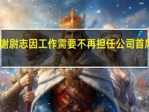 中国海油公告称谢尉志因工作需要不再担任公司首席财务官职务即日生效