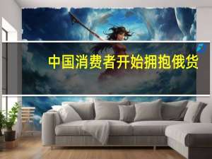 中国消费者开始拥抱俄货，新趋势下的消费选择与市场机遇