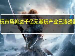 中国潮玩市场将达千亿元 潮玩产业已渗透到各个年龄段