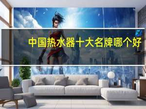 中国热水器十大名牌哪个好（中国热水器十大品牌）