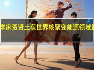 中国理论物理学家贺贤土获世界核聚变能源领域最高奖爱德华泰勒奖