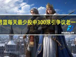 中国男篮每天最少投中300球引争议 老一代是什么量？揭秘刘玉栋惊人训练法