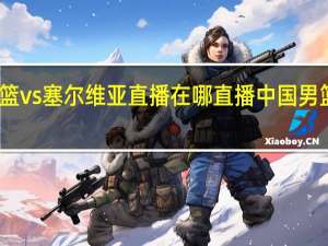 中国男篮vs塞尔维亚直播在哪直播 中国男篮比赛在哪看