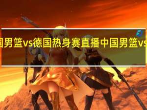 中国男篮vs德国热身赛直播 中国男篮vs德国男篮