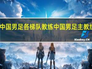 中国男足各梯队教练 中国男足主教练是谁
