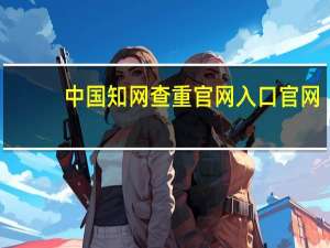 中国知网查重官网入口官网（中国知网查重怎么操作）