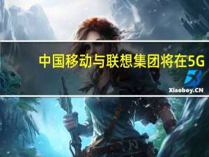 中国移动与联想集团将在5G+AI方面展开深度合作