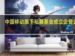 中国移动旗下私募基金成立企管公司
