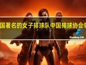 中国著名的女子排球队 中国排球协会领导名单
