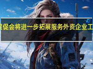 中国贸促会将进一步拓展服务外资企业工作专班功能