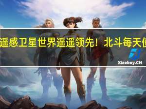 中国遥感卫星世界遥遥领先！北斗每天使用上亿次