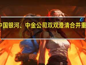 中国银河、中金公司双双澄清合并重组传闻，近期两家券商刚完成高层调动 到底什么情况嘞