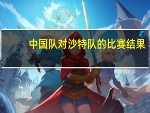 中国队对沙特队的比赛结果（中国队对沙特队）