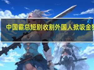 中国霸总短剧收割外国人 掀吸金狂潮：单集付费73元 老外抢破头观看