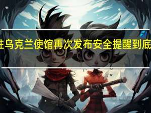 中国驻乌克兰使馆再次发布安全提醒 到底什么情况呢