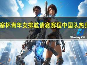 中塞杯青年女排邀请赛赛程 中国队热身赛赛程