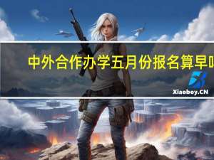 中外合作办学五月份报名算早吗