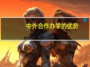 中外合作办学的优势（中外合作办学的优势和劣势）