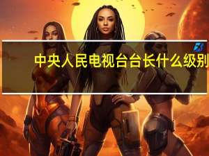 中央人民电视台台长什么级别（CCTV台长什么级别）