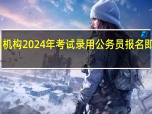 中央机关及其直属机构2024年考试录用公务员报名即将开始 到底什么情况呢