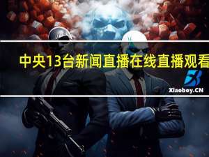中央13台新闻直播在线直播观看人（中央13台新闻直播间在线看）