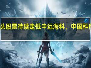 中字头股票持续走低中远海科、中国科传双双跌停