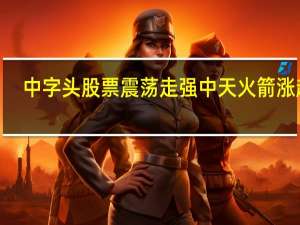 中字头股票震荡走强 中天火箭涨超7%