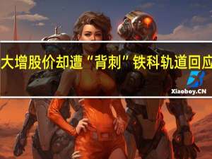 中报业绩大增股价却遭“背刺”铁科轨道回应“20cm”跌停