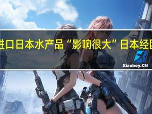 中方全面暂停进口日本水产品“影响很大”日本经团联会长表达“担忧”