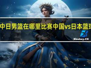 中日男篮在哪里比赛 中国vs日本篮球比赛