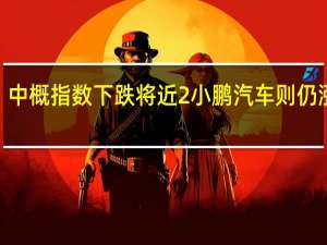 中概指数下跌将近2%小鹏汽车则仍涨超3%