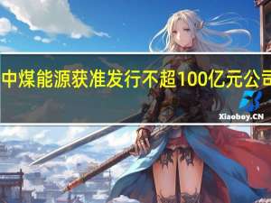 中煤能源获准发行不超100亿元公司债券