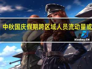 中秋国庆假期跨区域人员流动量或达21.97亿人次高速公路网流量或创历史新高
