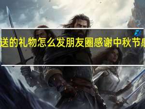 中秋节朋友送的礼物怎么发朋友圈感谢 中秋节感谢老板发的福利