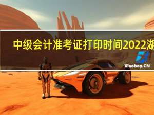 中级会计准考证打印时间2022湖南（中级会计准考证打印时间）