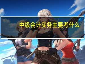 中级会计实务主要考什么