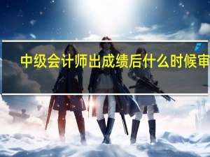中级会计师出成绩后什么时候审查（中级会计师出成绩时间）