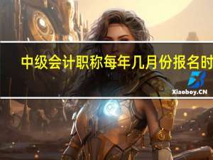 中级会计职称每年几月份报名时间