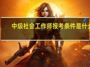 中级社会工作师报考条件是什么（中级社会工作师报考条件）