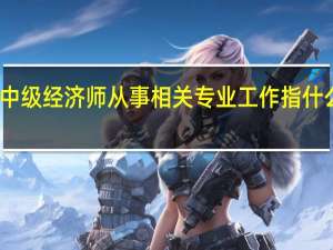 中级经济师从事相关专业工作指什么工作