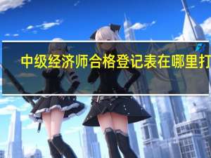 中级经济师合格登记表在哪里打印