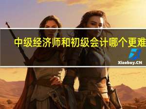 中级经济师和初级会计哪个更难考