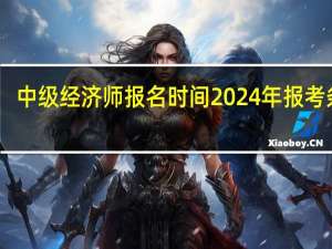 中级经济师报名时间2024年报考条件
