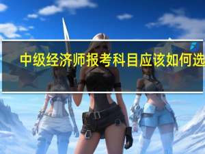 中级经济师报考科目应该如何选择