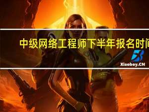 中级网络工程师下半年报名时间（中级网络工程师）