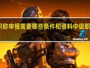 中级职称申报需要哪些条件和资料 中级职称申报条件