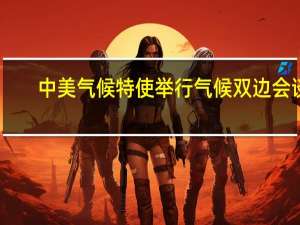 中美气候特使举行气候双边会谈