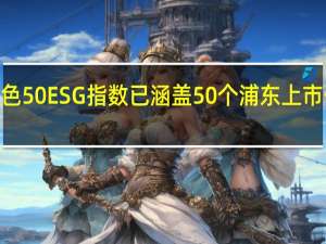 中证浦东新区绿色50ESG指数已涵盖50个浦东上市公司样本 合计总市值2.3万亿元
