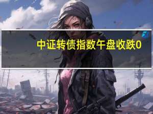 中证转债指数午盘收跌0.31%N新23转涨30%瀛通转债、帝尔转债涨超9%纽泰转债跌超5%