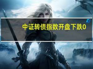 中证转债指数开盘下跌0.03%易瑞转债涨30%宏昌转债、福蓉转债涨超2%天铁转债跌20%